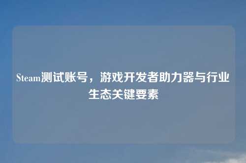 Steam测试账号，游戏开发者助力器与行业生态关键要素