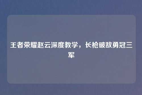 王者荣耀赵云深度教学，长枪破敌勇冠三军
