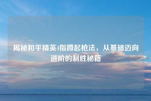 揭秘和平精英4指蹲起枪法，从基础迈向进阶的制胜秘籍