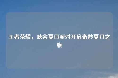 王者荣耀,峡谷夏日派对开启奇妙夏日之旅
