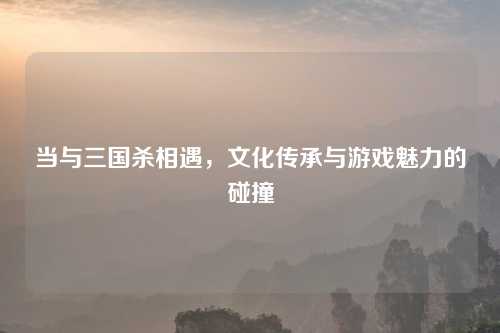 当与三国杀相遇，文化传承与游戏魅力的碰撞