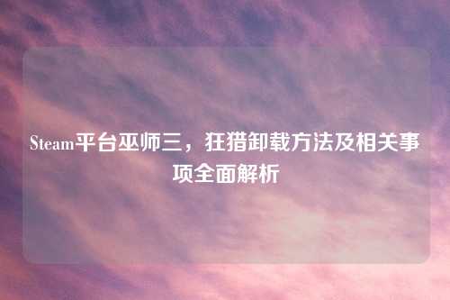 Steam平台巫师三，狂猎卸载方法及相关事项全面解析
