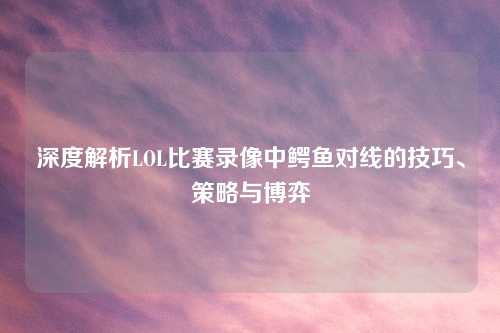 深度解析LOL比赛录像中鳄鱼对线的技巧、策略与博弈