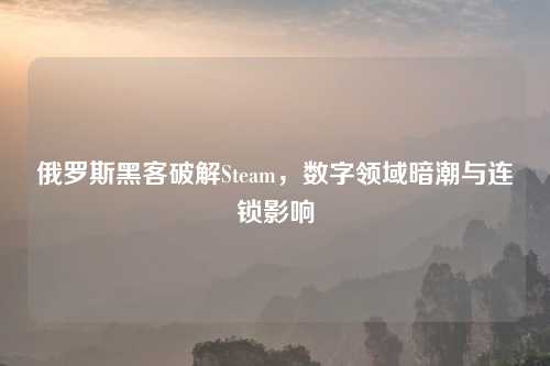 俄罗斯黑客破解Steam，数字领域暗潮与连锁影响