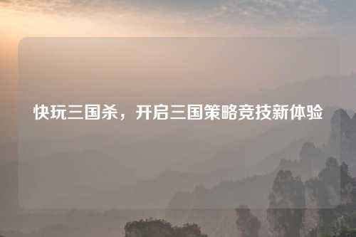 快玩三国杀，开启三国策略竞技新体验