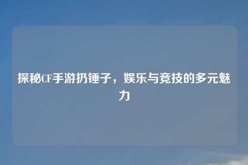探秘CF手游扔锤子,娱乐与竞技的多元魅力