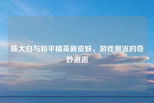 陈大白与和平精英新皮肤，游戏潮流的奇妙邂逅