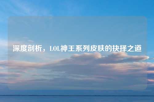深度剖析，LOL神王系列皮肤的抉择之道