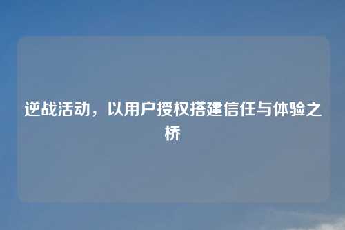 逆战活动，以用户授权搭建信任与体验之桥
