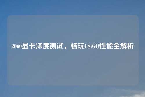 2060显卡深度测试，畅玩CS:GO性能全解析