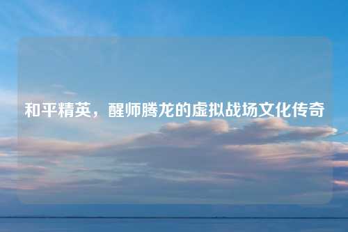 和平精英，醒师腾龙的虚拟战场文化传奇
