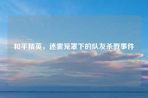 和平精英，迷雾笼罩下的队友杀戮事件