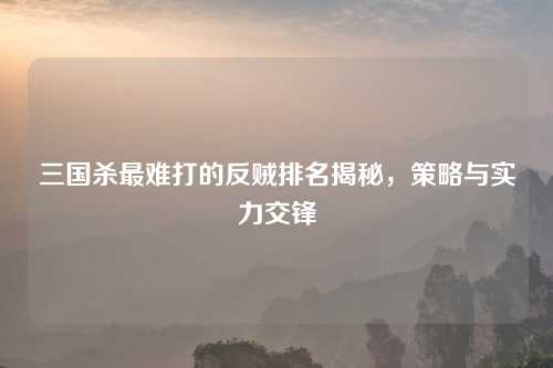 三国杀最难打的反贼排名揭秘，策略与实力交锋