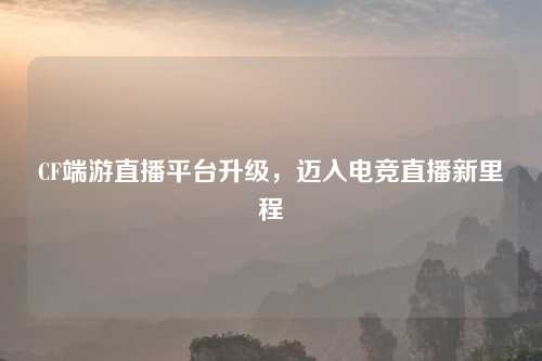 CF端游直播平台升级，迈入电竞直播新里程