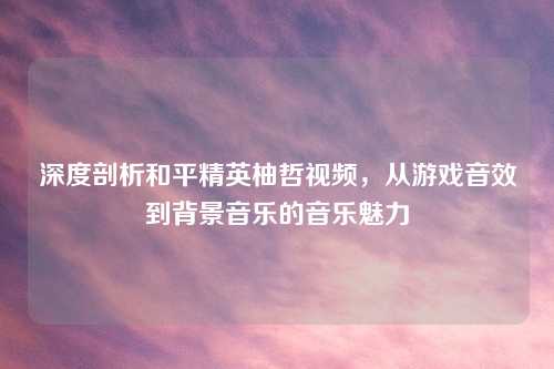 深度剖析和平精英柚哲视频，从游戏音效到背景音乐的音乐魅力