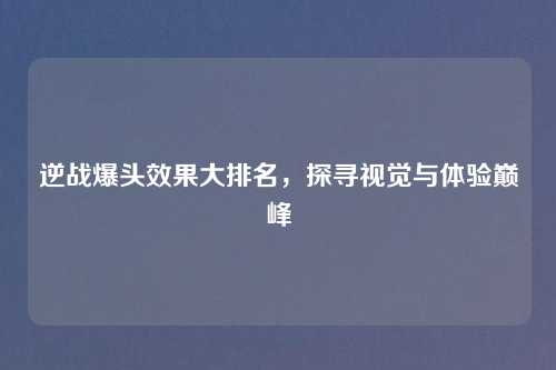逆战爆头效果大排名，探寻视觉与体验巅峰