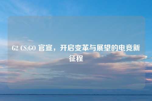 G2 CS:GO 官宣，开启变革与展望的电竞新征程