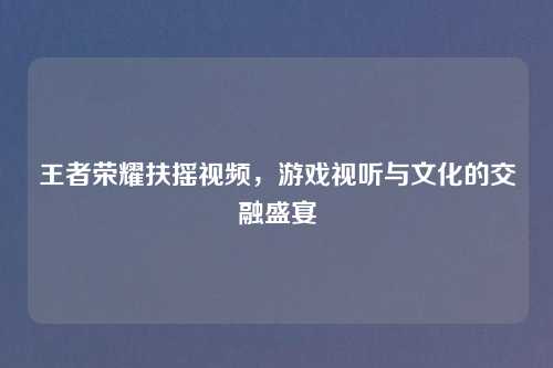 王者荣耀扶摇视频，游戏视听与文化的交融盛宴