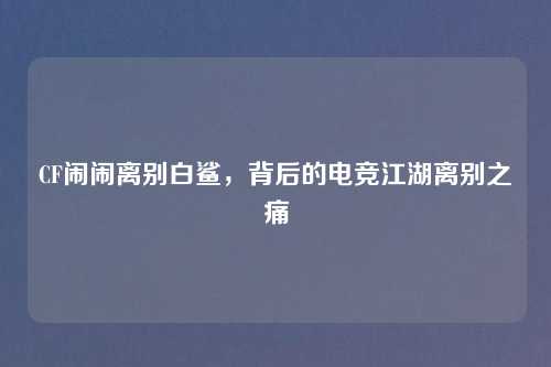 CF闹闹离别白鲨，背后的电竞江湖离别之痛