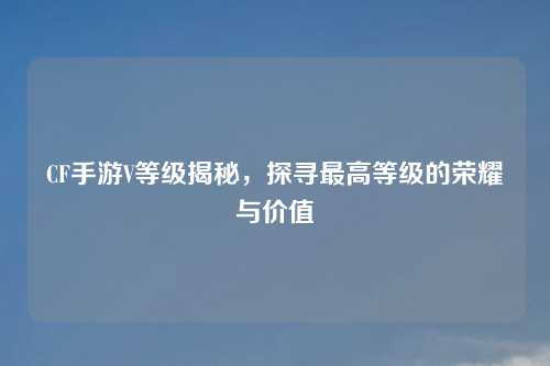 CF手游V等级揭秘，探寻最高等级的荣耀与价值