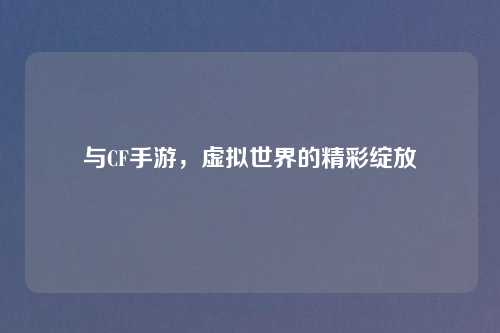 与CF手游，虚拟世界的精彩绽放