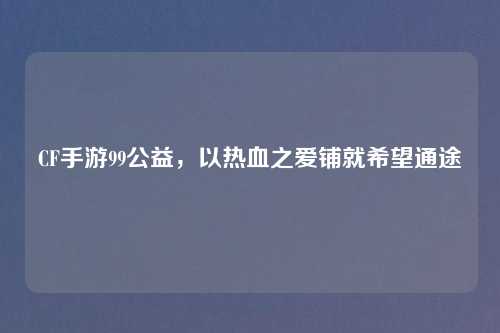CF手游99公益，以热血之爱铺就希望通途