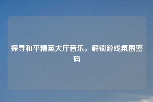 探寻和平精英大厅音乐，解锁游戏氛围密码