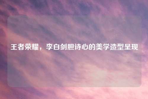 王者荣耀，李白剑胆诗心的美学造型呈现