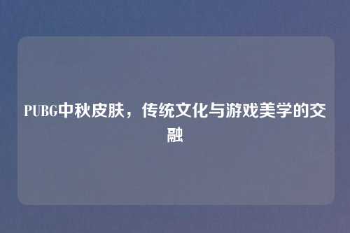 PUBG中秋皮肤，传统文化与游戏美学的交融