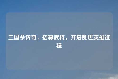 三国杀传奇，招募武将，开启乱世英雄征程