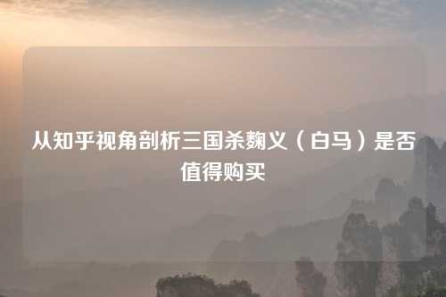 从知乎视角剖析三国杀麴义（白马）是否值得购买