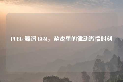 PUBG 舞蹈 BGM，游戏里的律动激情时刻