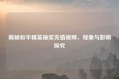 揭秘和平精英抽奖充值视频，现象与影响探究