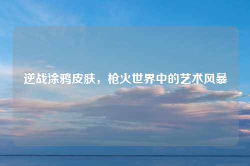 逆战涂鸦皮肤，枪火世界中的艺术风暴