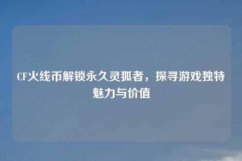 CF火线币解锁永久灵狐者，探寻游戏独特魅力与价值