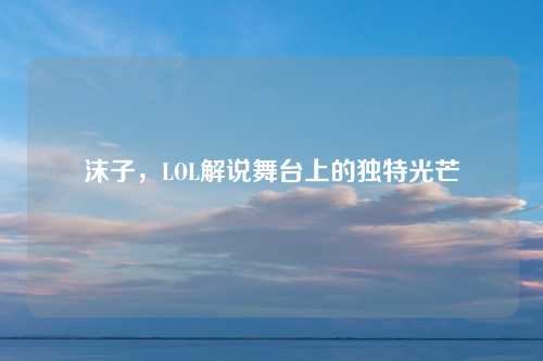 沫子，LOL解说舞台上的独特光芒