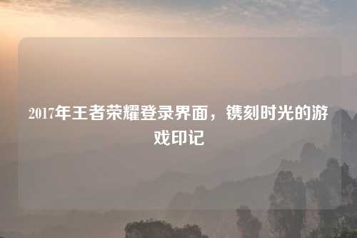 2017年王者荣耀登录界面，镌刻时光的游戏印记