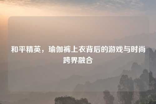 和平精英，瑜伽裤上衣背后的游戏与时尚跨界融合