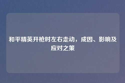 和平精英开枪时左右走动，成因、影响及应对之策