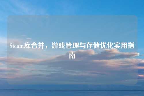 Steam库合并，游戏管理与存储优化实用指南