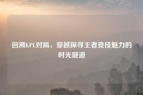 回溯KPL对局，穿越探寻王者竞技魅力的时光隧道