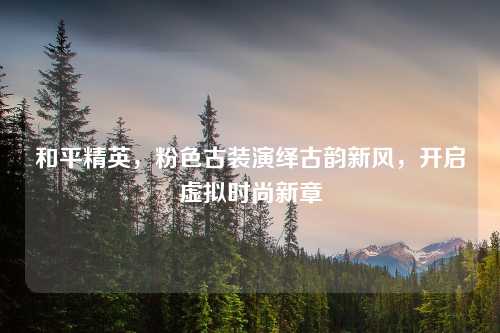 和平精英，粉色古装演绎古韵新风，开启虚拟时尚新章