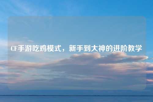 CF手游吃鸡模式，新手到大神的进阶教学