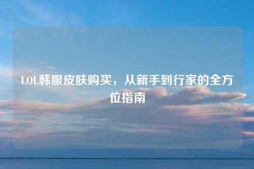 LOL韩服皮肤购买，从新手到行家的全方位指南