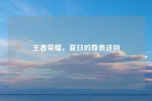王者荣耀，夏日的尊贵送别