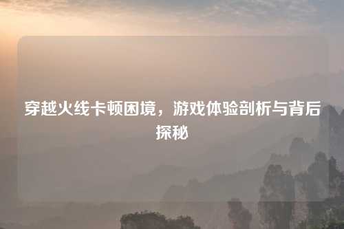 穿越火线卡顿困境，游戏体验剖析与背后探秘