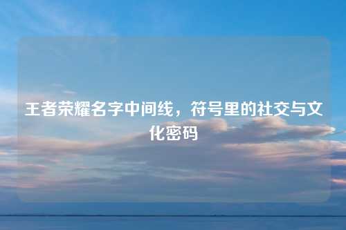 王者荣耀名字中间线，符号里的社交与文化密码