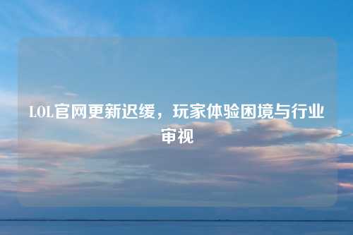 LOL官网更新迟缓，玩家体验困境与行业审视