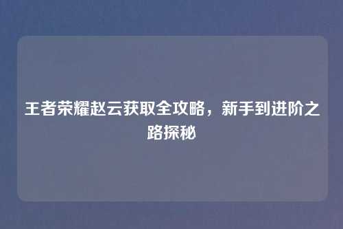 王者荣耀赵云获取全攻略，新手到进阶之路探秘