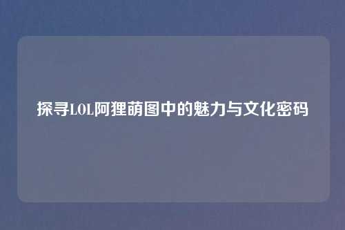 探寻LOL阿狸萌图中的魅力与文化密码